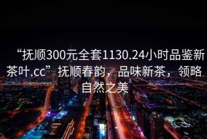 “撫順300元全套1130.24小時(shí)品鑒新茶葉.cc”撫順春韻，品味新茶，領(lǐng)略自然之美