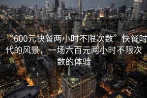 “600元快餐兩小時(shí)不限次數(shù)”快餐時(shí)代的風(fēng)景，一場(chǎng)六百元兩小時(shí)不限次數(shù)的體驗(yàn)