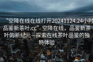 “空降在線在線打開20241124.24小時品鑒新茶葉.cc”空降在線，品鑒新茶葉的新紀元—探索在線茶葉品鑒的獨特體驗