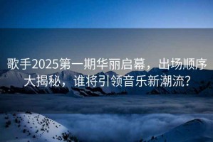 歌手2025第一期華麗啟幕，出場順序大揭秘，誰將引領(lǐng)音樂新潮流？