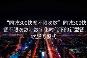 “同城300快餐不限次數(shù)”同城300快餐不限次數(shù)，數(shù)字化時(shí)代下的新型餐飲服務(wù)模式
