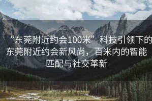 “東莞附近約會(huì)100米”科技引領(lǐng)下的東莞附近約會(huì)新風(fēng)尚，百米內(nèi)的智能匹配與社交革新