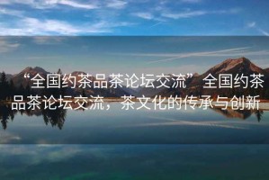 “全國約茶品茶論壇交流”全國約茶品茶論壇交流，茶文化的傳承與創(chuàng)新