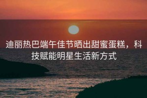 迪麗熱巴端午佳節(jié)曬出甜蜜蛋糕，科技賦能明星生活新方式