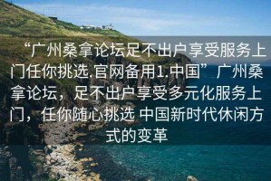 “廣州桑拿論壇足不出戶享受服務(wù)上門任你挑選.官網(wǎng)備用1.中國”廣州桑拿論壇，足不出戶享受多元化服務(wù)上門，任你隨心挑選 中國新時代休閑方式的變革
