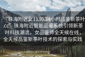 “珠海附近女1130.24小時(shí)品鑒新茶葉.cc”珠海附近智能品鑒系統(tǒng)引領(lǐng)新茶葉科技潮流，女品鑒師全天候在線，全天候品鑒新茶葉技術(shù)的探索與實(shí)踐