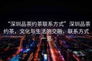 “深圳品茶約茶聯(lián)系方式”深圳品茶約茶，文化與生活的交融，聯(lián)系方式一覽