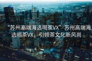 “蘇州高端海選喝茶VX”蘇州高端海選喝茶VX，引領(lǐng)茶文化新風尚