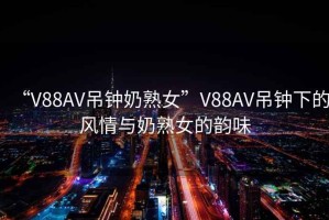 “V88AV吊鐘奶熟女”V88AV吊鐘下的風(fēng)情與奶熟女的韻味