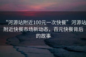 “河源站附近100元一次快餐”河源站附近快餐市場(chǎng)新動(dòng)態(tài)，百元快餐背后的故事