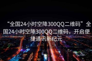 “全國(guó)24小時(shí)空降300QQ二維碼”全國(guó)24小時(shí)空降300QQ二維碼，開(kāi)啟便捷通訊新紀(jì)元