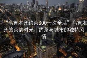 “烏魯木齊約茶300一次全活”烏魯木齊的茶韻時光，約茶與城市的獨特風(fēng)情