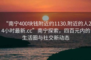 “南寧400塊錢附近約1130.附近的人24小時最新.cc”南寧探索，四百元內(nèi)的生活圈與社交新動態(tài)