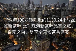 “珠海100塊錢附近約1130.24小時品鑒新茶葉.cc”珠海新茶葉品鑒之旅，百元之內(nèi)，盡享全天候茶香盛宴