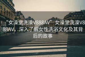 “女澡堂洗澡V888AV”女澡堂洗澡V888AV，深入了解女性洗浴文化及其背后的故事