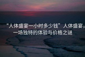 “人體盛宴一小時多少錢”人體盛宴，一場獨特的體驗與價格之謎