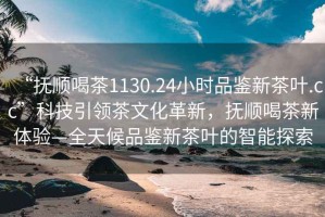 “撫順喝茶1130.24小時(shí)品鑒新茶葉.cc”科技引領(lǐng)茶文化革新，撫順喝茶新體驗(yàn)—全天候品鑒新茶葉的智能探索