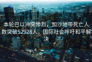 本輪巴以沖突慘烈，加沙地帶死亡人數(shù)突破52928人，國際社會呼吁和平解決