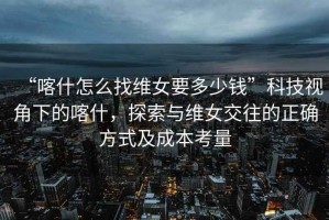 “喀什怎么找維女要多少錢(qián)”科技視角下的喀什，探索與維女交往的正確方式及成本考量