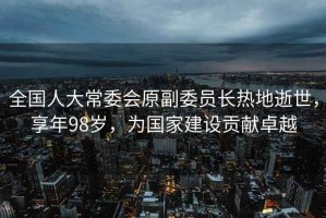 全國人大常委會原副委員長熱地逝世，享年98歲，為國家建設(shè)貢獻卓越