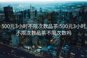500元3小時不限次數(shù)品茶:500元3小時不限次數(shù)品茶不限次數(shù)嗎