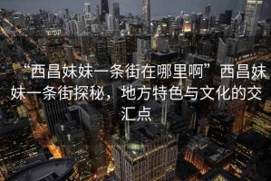 “西昌妹妹一條街在哪里啊”西昌妹妹一條街探秘，地方特色與文化的交匯點