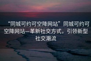 “同城可約可空降網(wǎng)站”同城可約可空降網(wǎng)站—革新社交方式，引領新型社交潮流