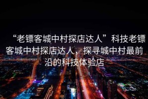 “老鏢客城中村探店達(dá)人”科技老鏢客城中村探店達(dá)人，探尋城中村最前沿的科技體驗店