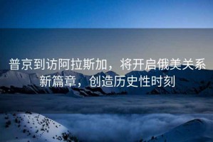 普京到訪阿拉斯加，將開啟俄美關(guān)系新篇章，創(chuàng)造歷史性時(shí)刻
