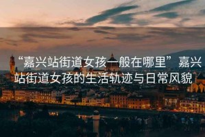 “嘉興站街道女孩一般在哪里”嘉興站街道女孩的生活軌跡與日常風(fēng)貌