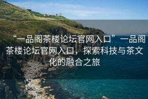 “一品閣茶樓論壇官網(wǎng)入口”一品閣茶樓論壇官網(wǎng)入口，探索科技與茶文化的融合之旅