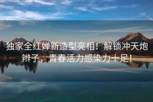 獨(dú)家全紅嬋新造型亮相！解鎖沖天炮辮子，青春活力感染力十足！