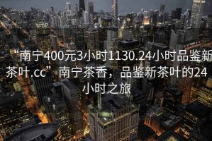 “南寧400元3小時1130.24小時品鑒新茶葉.cc”南寧茶香，品鑒新茶葉的24小時之旅