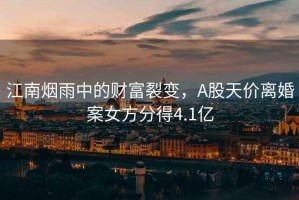 江南煙雨中的財(cái)富裂變，A股天價(jià)離婚案女方分得4.1億