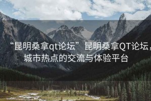 “昆明桑拿qt論壇”昆明桑拿QT論壇，城市熱點的交流與體驗平臺