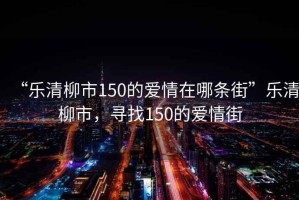 “樂清柳市150的愛情在哪條街”樂清柳市，尋找150的愛情街