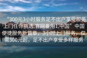 “300元3小時服務足不出戶享受服務上門任你挑選.官網(wǎng)備用1.中國”中國便捷服務新篇章，3小時上門服務，僅需300元起，足不出戶享受多樣服務