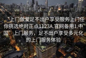 “上門做愛足不出戶享受服務(wù)上門任你挑選絕對(duì)正點(diǎn)1123A.官網(wǎng)備用1.中國”上門服務(wù)，足不出戶享受多元化的上門服務(wù)體驗(yàn)