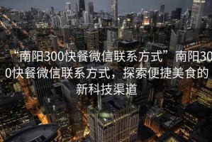 “南陽(yáng)300快餐微信聯(lián)系方式”南陽(yáng)300快餐微信聯(lián)系方式，探索便捷美食的新科技渠道