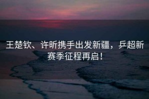 王楚欽、許昕攜手出發(fā)新疆，乒超新賽季征程再啟！