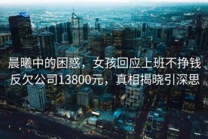 晨曦中的困惑，女孩回應(yīng)上班不掙錢反欠公司13800元，真相揭曉引深思