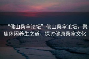 “佛山桑拿論壇”佛山桑拿論壇，聚焦休閑養(yǎng)生之道，探討健康桑拿文化