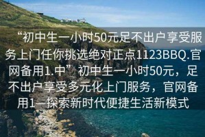 “初中生一小時(shí)50元足不出戶享受服務(wù)上門任你挑選絕對(duì)正點(diǎn)1123BBQ.官網(wǎng)備用1.中”初中生一小時(shí)50元，足不出戶享受多元化上門服務(wù)，官網(wǎng)備用1—探索新時(shí)代便捷生活新模式