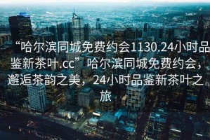 “哈爾濱同城免費(fèi)約會1130.24小時品鑒新茶葉.cc”哈爾濱同城免費(fèi)約會，邂逅茶韻之美，24小時品鑒新茶葉之旅