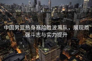 中國男籃熱身賽險(xiǎn)勝波黑隊(duì)，展現(xiàn)頑強(qiáng)斗志與實(shí)力提升