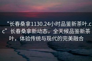 “長(zhǎng)春桑拿1130.24小時(shí)品鑒新茶葉.cc”長(zhǎng)春桑拿新動(dòng)態(tài)，全天候品鑒新茶葉，體驗(yàn)傳統(tǒng)與現(xiàn)代的完美融合