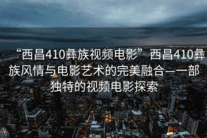 “西昌410彝族視頻電影”西昌410彝族風(fēng)情與電影藝術(shù)的完美融合—一部獨特的視頻電影探索