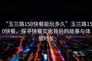 “玉蘭路150快餐能玩多久”玉蘭路150快餐，探尋快餐文化背后的故事與體驗(yàn)時(shí)長(zhǎng)