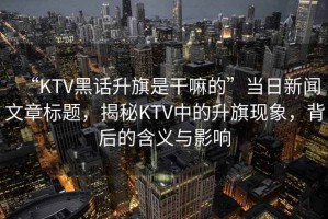 “KTV黑話升旗是干嘛的”當(dāng)日新聞文章標(biāo)題，揭秘KTV中的升旗現(xiàn)象，背后的含義與影響