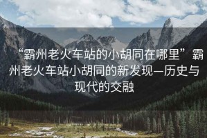 “霸州老火車站的小胡同在哪里”霸州老火車站小胡同的新發(fā)現(xiàn)—歷史與現(xiàn)代的交融